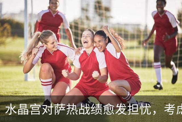 水晶宫对萨热战绩愈发担忧，考虑请弗兰克接任